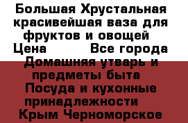 Большая Хрустальная красивейшая ваза для фруктов и овощей › Цена ­ 900 - Все города Домашняя утварь и предметы быта » Посуда и кухонные принадлежности   . Крым,Черноморское